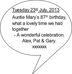 Tuesday 23rd July, 2013
Auntie Mary’s 87th birthday,
what a lovely time we had 
together 
- A wonderful celebration.
Alex, Pat & Gary.
xxxxxxx
